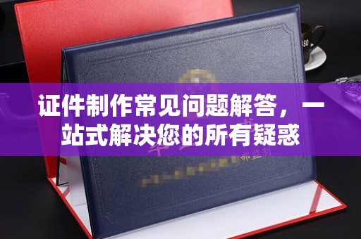 义县证件制作常见问题解答，一站式解决您的所有疑惑