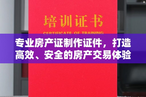 义县专业房产证制作证件，打造高效、安全的房产交易体验